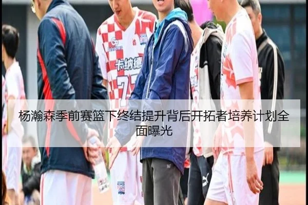杨瀚森季前赛篮下终结提升背后开拓者培养计划全面曝光